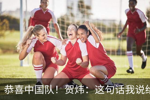 恭喜中国队！贺炜：这句话我说给过很多队，但这次是足球队