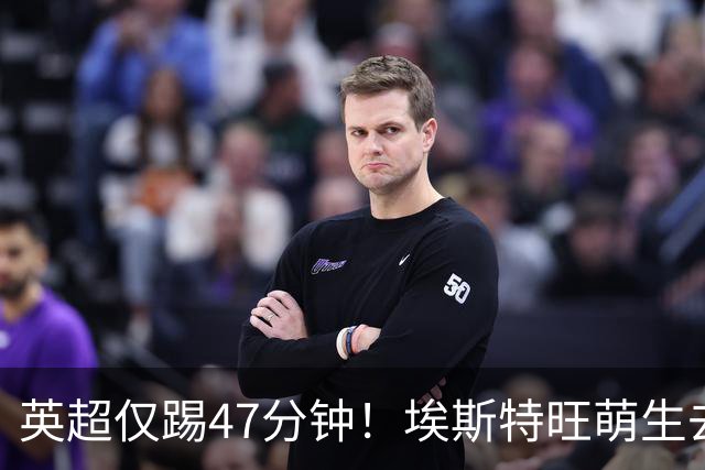 英超仅踢47分钟！埃斯特旺萌生去意，巴黎成潜在下家