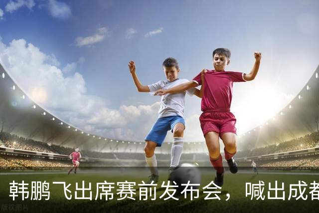 韩鹏飞出席赛前发布会，喊出成都蓉城中超冲冠全员拼到底宣言