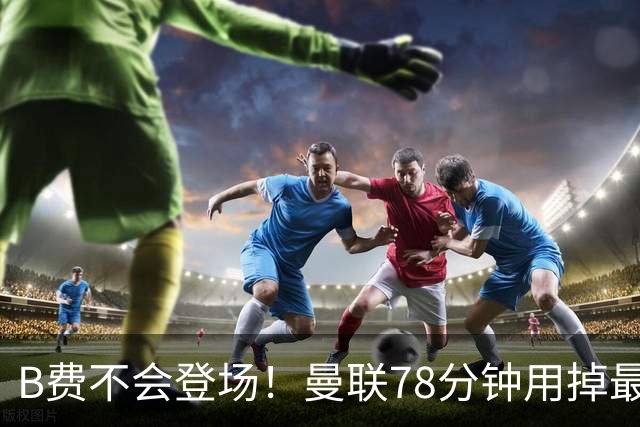 B费不会登场！曼联78分钟用掉最后一次换人，莱西换下阿玛德